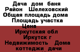 Дача: дом  баня › Район ­ Шелеховский › Общая площадь дома ­ 50 › Площадь участка ­ 650 › Цена ­ 680 000 - Иркутская обл., Иркутск г. Недвижимость » Дома, коттеджи, дачи продажа   . Иркутская обл.,Иркутск г.